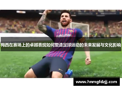 梅西在赛场上的卓越表现如何塑造足球运动的未来发展与文化影响