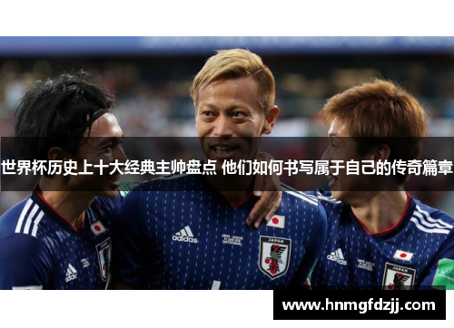 世界杯历史上十大经典主帅盘点 他们如何书写属于自己的传奇篇章