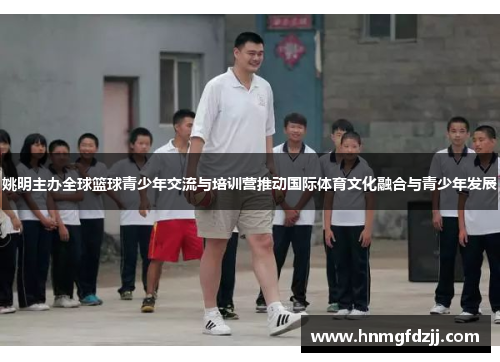 姚明主办全球篮球青少年交流与培训营推动国际体育文化融合与青少年发展